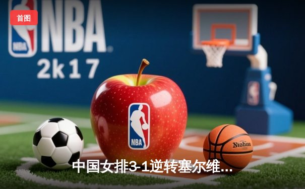 中国女排3-1逆转塞尔维亚，朱婷独揽28分荣膺得分王