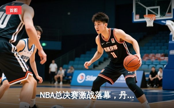 NBA总决赛激战落幕，丹佛掘金队史首冠创造历史