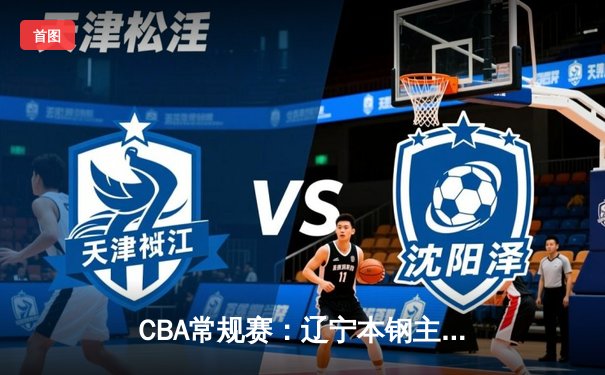 CBA常规赛：辽宁本钢主场力克广东宏远 郭艾伦关键三分锁定胜局