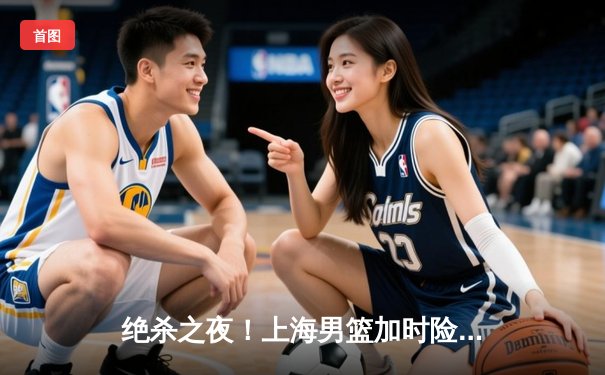 绝杀之夜！上海男篮加时险胜广东，王哲林狂砍35+17主宰内线