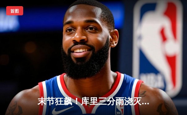 末节狂飙！库里三分雨浇灭热火，勇士主场惊险过关